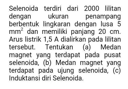 Selenoida terdiri dari 2000 lilitan dengan ukuran , penampang berbentuk lingkaran dengan lusa 5 mm^2 dan memiliki panjang 20 cm. Arus listrik 1,5 A