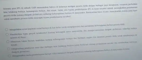 Seorang guru IPS di sebuah SMP menemukan bahwa di kelasnya terdapat peserta didik dengan berbagai jenis keragaman termasuk perbedaan latar belakang budaya kemampuan belajar.dan