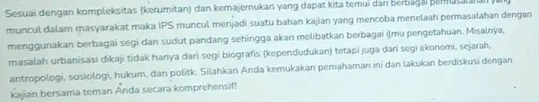 Sesuai dengan kompleksitas (kerumitan) dan kemajemukan yang dapat kita temui dari berbagai permasatanan yang muncul dalam masyarakat maka IPS muncul menjadi suatu bahan kajian