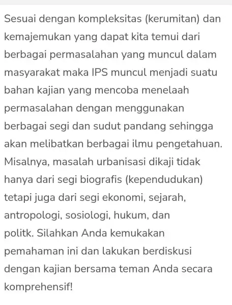 Sesuai dengan kompleksitas (kerumitan)dan kemajemul kan yang dapat kita temui dari berbagai permasalal han yang muncul dalam masyarakat maka IPS muncul menjadi suatu bahan