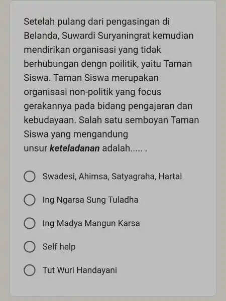 Setelah pulang dari pengasinga n di Belanda , Suwardi Suryaningrat kemudian mendirikan organisasi yang tidak berhubungan dengn poilitik yaitu Taman Siswa . Taman Siswa