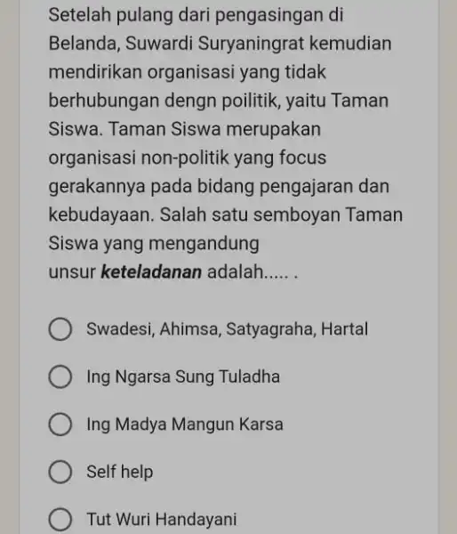 Setelah pulang dari pengasingan di Belanda, Suwardi Suryaningrat kemudian mendirikan organisasi yang tidak berhubungan dengn poilitik, yaitu Taman Siswa. Taman Siswa merupakan organisasi non-politik