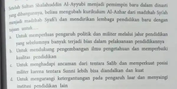 Setelah Sultan Shalahuddin Al-Ayyubi menjadi pemimpin baru dalam dinasti yang dibangunnya, beliau mengubah kurikulum Al Azhar dari madzhab Syi'ah menjadi madzhab Syafi'i dan mendirikan