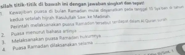 silah titik-titik di bawah ini dengan jawaban singkat dan tepat! 1. Kewajiban puasa di bulan Ramadan mulai disyariatkan pada tanggal 10 Sya'ban di tahun