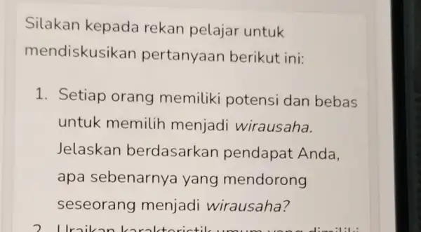 Silakan kepada rekan pelajar untuk mendiskus ikan pertanyaan berikut ini: 1. Setiap orang memiliki potensi dan bebas untuk memilih menjadi wirausaha. Jelaskan berdasark an