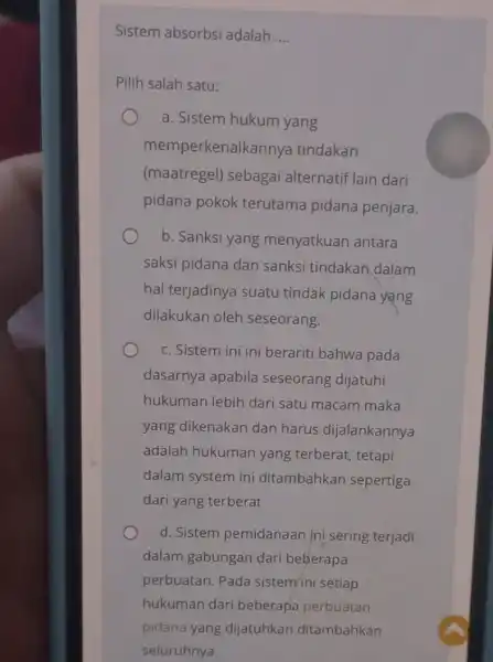 Sistem absorbsi adalah __ Pilih salah satu: a. Sistem hukum yang memperkenalkanny tindakan (maatregel) sebagai alternatif lain dari pidana pokok terutama pidana penjara. b.