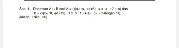 Soal 1. Dapatkan Acup B dari A= xvert xin Re ,-(d+6)leqslant xlt 17+e dan B= xvert xin 9 ,-(d+12) leqslant xleqslant 15+e} (97=bilangan riil)