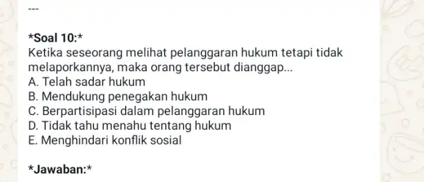 Soal 10: Ketika seseorang melihat pelanggaran hukum tetapi tidak melaporkannya, maka orang tersebut dianggap __ A. Telah sadar hukum B. Mendukung penegakan hukum C.