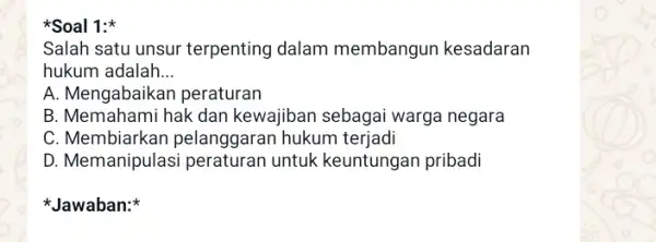 Soal 1: Salah satu unsur terpenting dalam membangun kesadaran hukum adalah __ A. Mengabaikar peraturan B. Memahami hak dan kewajiban sebagai warga negara C.