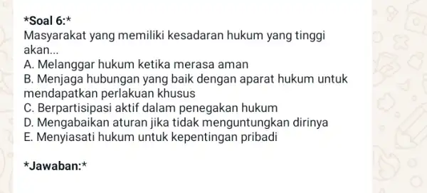 *Soal 6:* Masyarakat yang memiliki kesadaran hukum yang tinggi akan __ A. Melanggar hukum ketika merasa aman B. Menjaga hubungan yang baik dengan aparat