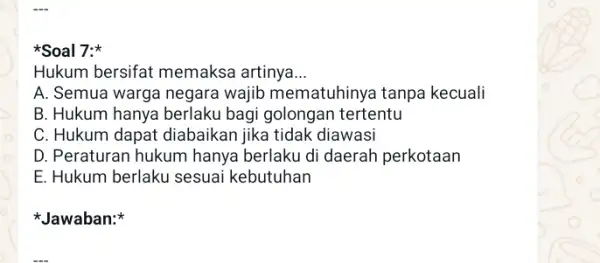 Soal 7: Hukum bersifat memaksa artinya __ A. Semua warga negara wajib mematuhinya tanpa kecuali B. Hukum hanya berlaku bagi golongan tertentu C. Hukum