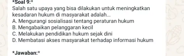 *Soal 9: Salah satu upaya yang bisa dilakukan untuk meningkatkan kesadaran hukum di masyarakat adalah __ A.sosialisasi tentang peraturan hukum B. Mengabaikar pelanggaran kecil