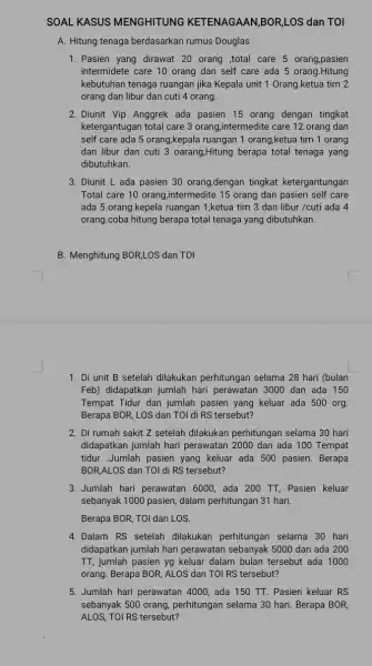 SOAL KASUS MENGHITUNG KETENAGAAN,BOR,LOS dan TOI A. Hitung tenaga berdasarkan rumus Douglas 1. Pasien yang dirawat 20 orang ,total care 5 orang,pasien intermidete care