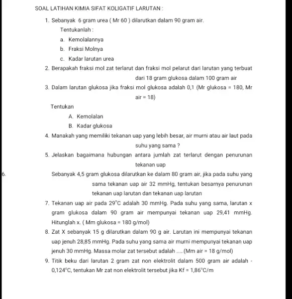 SOAL LATIHAN KIMIA SIFAT KOLIGATIF LARUTAN: 1. Sebanyak 6 gram urea (Mr 60) dilarutkan dalam 90 gram air. Tentukanlah : a. Kemolalannya b. Fraksi