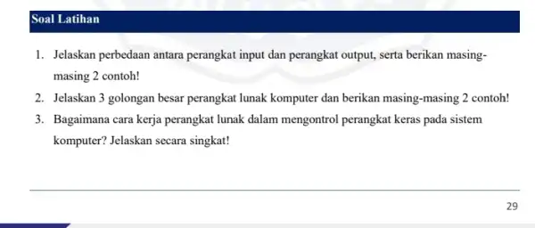 Soal Latihan 1. Jelaskan perbedaan antara perangkat input dan perangkat output, serta berikan masing- masing 2 contoh! 2. Jelaskan 3 golongan besar perangkat lunak