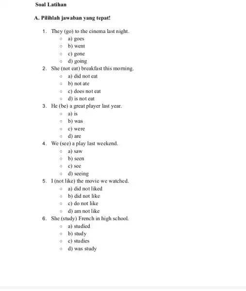 Soal Latihan A. Pilihlah jawaban yang tepat! 1. They (go) to the cinema last night. a) goes b) went c) gone d) going 2.