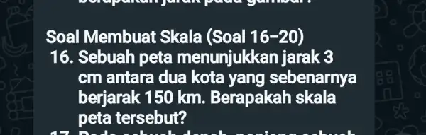 Soal Membuat Skala (Soal 16-20) 16. Sebuah pete menunjuk kan jarak 3 cm antara dua kota yang sebe narnya berjarak 150 km. Bera skala