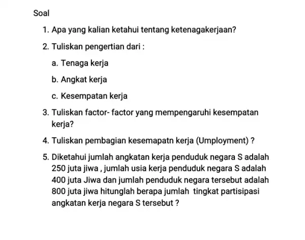 Soal 1. Apa yang kalian ketahui tentang ketenagakerjaan? 2. Tuliskan pengertian dari: a. Tenaga kerja b. Angkat kerja c. Kesempatan kerja 3. Tuliskan factor-