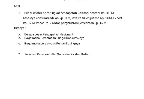 Soal! 1. Bila diketahui pada tingkat pendapatan Nasional sebesar Rp200M, besarnya konsumsi adalah Rp30M, Investasi Pengusaha Rp.20M, Export Rp. 17 M, Impor Rp.7M dan