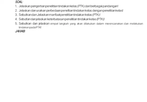 SOAL: 1. Jelaskan pengertianpenelitiar tindakankelas(PTK) dariberbaga pandangan! 2. Jelaskan danuraikan perbedaan akankelas denganpenelitian kelas! 3. Sebutkandan Jelaskanma nfaatpenelitiantindakankelas (PTK)! 4. Seb utlandanjelaskan keterbatasanpenelitian tindakankelas