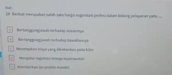 Soal: 29 Berikut merupakan salah satu fungsi organisasi profesi dalam bidang pelayanan yaitu __ A Bertanggungjawab terhadap atasannya B Bertanggungjawab terhadap bawahannya C Menetapkan