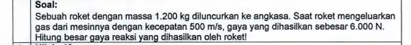 Soal: Sebuah roket dengan massa 1.200 kg diluncurkan ke angkasa. Saat roket mengeluarkan gas dari mesinnya dengan kecepatan 500m/s gaya yang dihasilkan sebesar 6.000