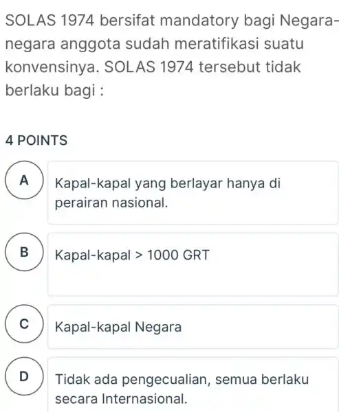 SOLAS 1974 bersifat mandatory bagi Negara- negara anggota sudah meratifikasi suatu konvensiny a. SOLAS 1974 tersebut tidak berlaku bagi : 4 POINTS A )