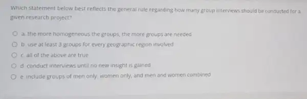 Which statement below best reflects the general rule regarding how many group interviews should be conducted for a given research project? a. the more