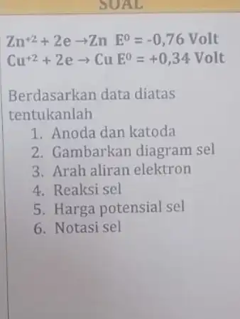 SUAL Zn^+2+2earrow ZnE^0=-0,76Volt Cu^+2+2earrow CuE^0=+0,34 Volt Berdasarkan data diatas tentukanlah 1. Anoda dan katoda 2. Gambarkan diagram sel 3. Arah aliran elektron 4. Reaksi