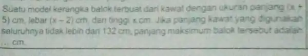 Suatu model kerangka balok terbuat darikawat dengan ukuran panjang (x+4) 5) cm, lebar (x-2) cm, dan tinggixcm Jika panjang kawat yang digunakan seluruhnya tidak