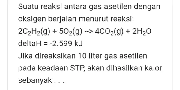 Suatu reaksi antara gas asetilen dengan oksigen berjalan menurut reaksi: 2C_(2)H_(2)(g)+5O_(2)(g)-gt 4CO_(2)(g)+2H_(2)O deltaH=-2.599kJ Jika direaksik an 10 liter gas asetilen pada keadaan STP, akan