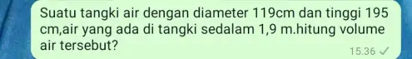 Suatu tangki air dengan diameter 119cm dan tinggi 195 cm,air yang ada di tangki sedalam 1 ,9 m.hitung volume air tersebut? 15.36