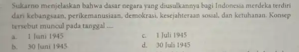 Sukarno menjelaskan bahwa dasar negara yang diusulkannya bagi Indonesia merdeka terdiri dari kebangsaan perikemanusiaan , demokrasi,kesejahteraan sosial, dan ketuhanan . Konsep tersebut muncul pada