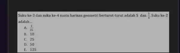 Suku ke -3 dan suku ke -4 suatu barisan geometri berturut-turut adalah 5 dan (1)/(5) . Suku ke -2 adalah __ A. (1)/(25) B.