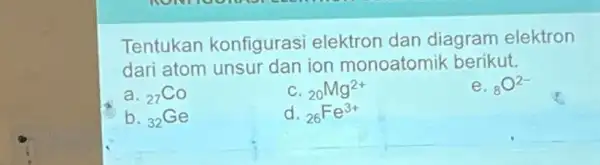 Tentukan konfigurasi elektron dan diagram elektron dari atom unsur dan ion monoatomik berikut. a (}_{27)Co (}_{20)Mg^2+ e. (}_{8)O^2- b. (}_{32)Ge d. (}_{26)Fe^3+