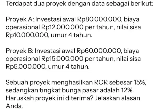 Terdapat dua proyek dengan data sebagai berikut: Proyek A: Investasi awal Rp80.000.000 , biaya operasional Rp12.000.000 per tahun , nilai sisa Rp10.000.000 umur 4