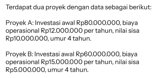 Terdapat dua proyek dengan data sebagai berikut: Proyek A: Investasi awal Rp80.000.000 , biaya operasional Rp1:2.000.000 per tahun , nilai sisa Rp10.000.000 , umur