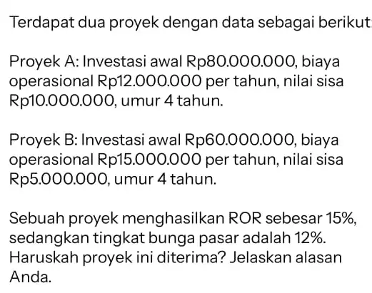 Terdapat dua proyek dengan data sebagai berikut Proyek A: Investasi awal Rp80.000.000 , biaya operasional Rp12.000 ,000 per tahun, nilai sisa Rp10.000.000 umur 4