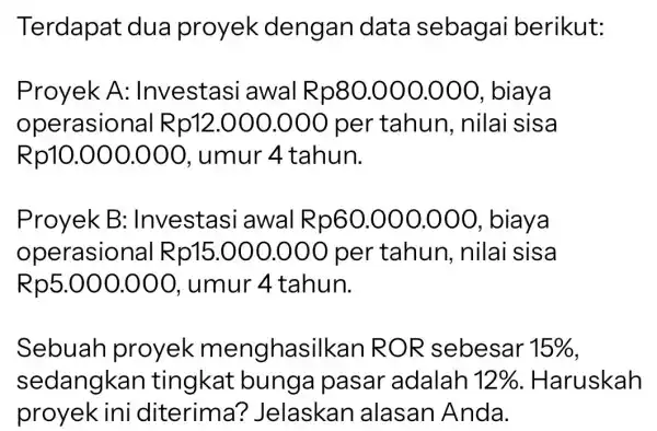 Terdapat dua proyek dengan data sebagai berikut: Proyek A: Investasi awal R p80.000.000 , biaya operasional R p12.000.000 per tahun, nilai sisa Rp10.000.000, umur