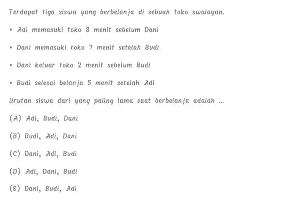 Terdapat tiga siswa yang berbelanja di sebuah toko swalayan. - Adi memasuki toko 8 menit sebelum Dani - Dani memasuki toko 7 menit setelah