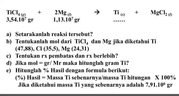 TiCl_(4(s))+2Mg_((1)) arrow Ti_((g))+MgCl_(2(0)) 3,54.10^7gr 1,13.10^7gr a) Se tarakanlah reaksi tersebut? b) Tentukanlah mol dari TiCl_(4) dan Mg jika diketahui Ti (47,88),Cl(35,5),Mg(24,31) c) Tentukan rx