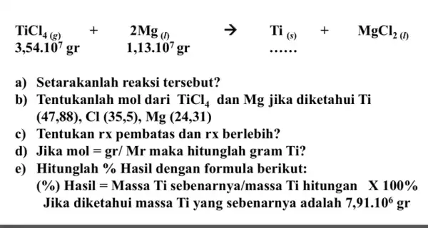 TiCl_(4(s))+2Mg_((1)) arrow TI_((s))+MgCl_(2(10)) 3,54.10^7gr 1,13.10^7gr a) Setarakanlah I reaksi tersebut? b) Tentukanlah mol dari TiCl_(4) dan Mg jika diketahui Ti (47,88),Cl(35,5),Mg(24,31) c) Tentukan rx