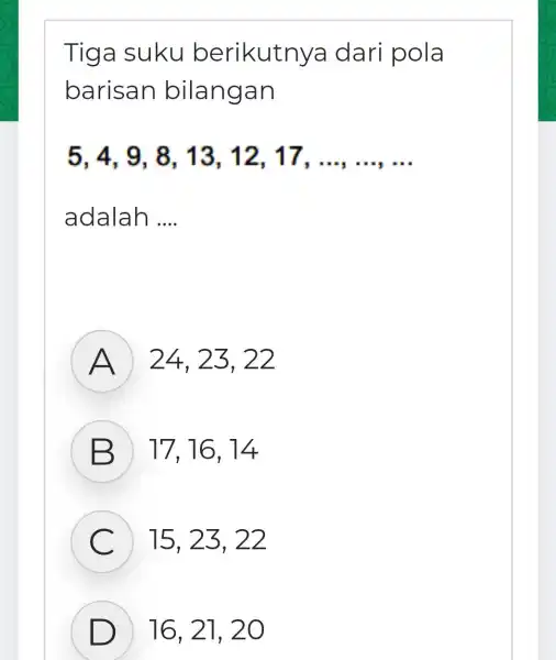 Tiga suku berikutnya dari pola barisan bilangan 5,4,9,8 . 13. 12 . 17. __ adalah __ A ) 24, 23 , 22 B )