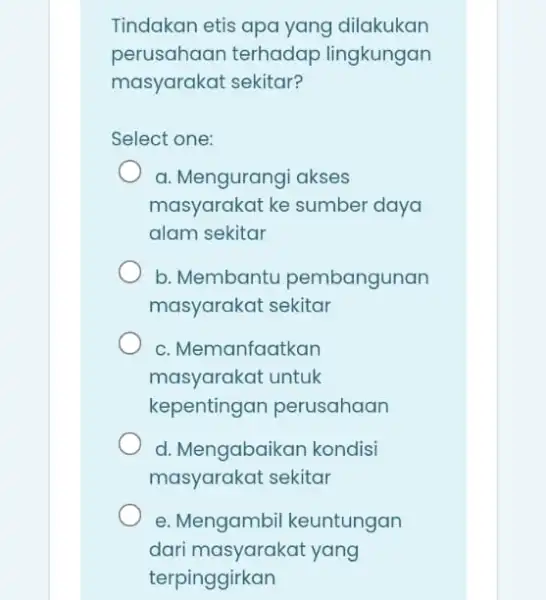 Tindakan etis apa yang dilakukan perusahaan terhadap lingkungan masyarakat sekitar? Select one: a. Mengurangi akses masyarakat ke sumber daya alam sekitar b. Membantu pembangunan