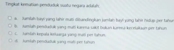 Tingkat kematian penduduk suatu negara adalah: a. Jumlah bayi yang lahir mati dibandingkan jumlah bayi yang lahir hidup per tahur b. Jumlah penduduk yang