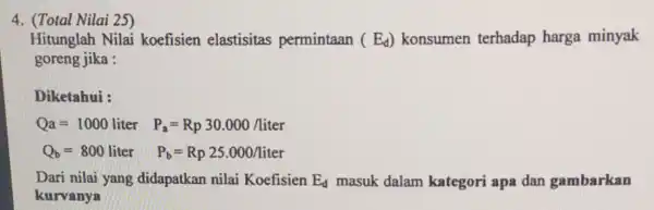 (Total Nilai 25) Hitunglah Nilai koefisien elastisitas permintaan (E_(d)) konsumen terhadap harga minyak goreng jika : Diketahui : Qa=1000liter P_(a)=Rp30.000/liter Q_(b)=800liter P_(b)=Rp25.000/liter Dari nilai