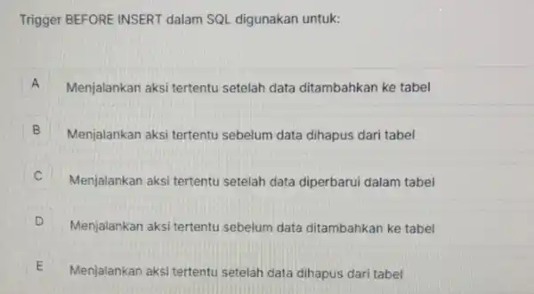 Trigger BEFORE INSERT dalam SQL digunakan untuk: A Menjalankan aksi tertentu setelah data ditambahkan ke tabel A B Menjalankan aksi tertentu sebelum data dihapus