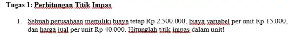 Tugas 1: Perhitungan Titik Impas 1. Sebuah perusahaan memiliki biaya tetap Rp 2.500.000.biava variabel per unit Rp15.000, dan harga jual per unit Rp 40.000