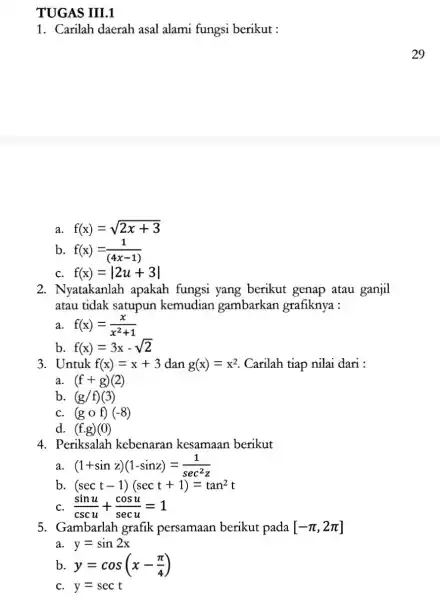 TUGAS III.1 1. Carilah daerah asal alami fungsi berikut : a. f(x)=sqrt (2x+3) b f(x)=(1)/((4x-1)) C. f(x)=vert 2u+3vert 2. Nyatakanlah apakah fungsi yang berikut