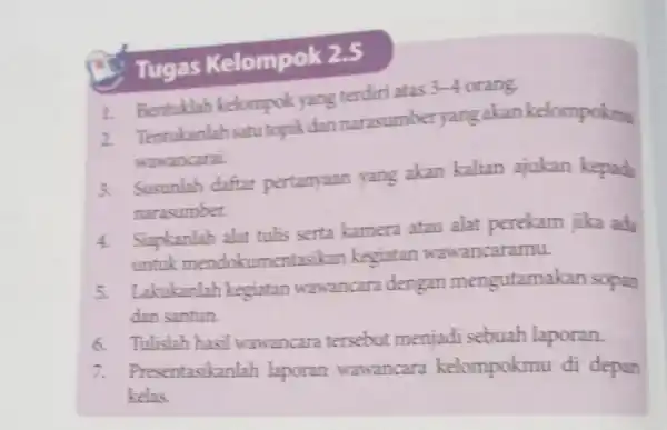 Tugas Kelompok 2.5 1. Bentuklah kelompok yang tendiri atas 3-4 orang. 2. Tentukanlah satu topikdan narasumber yangakan kelompokmu wawancarai 3. Susunlah daftar pertanyaan yang